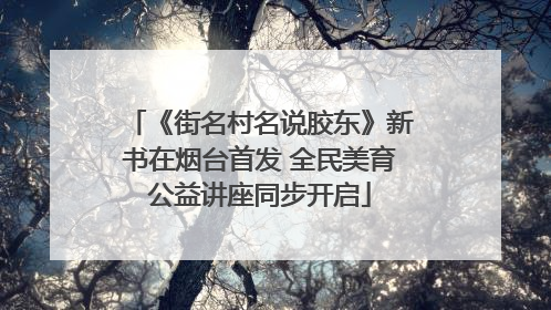 《街名村名说胶东》新书在烟台首发 全民美育公益讲座同步开启