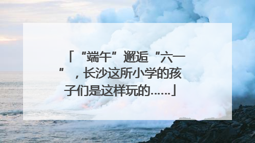 “端午”邂逅“六一”，长沙这所小学的孩子们是这样玩的……
