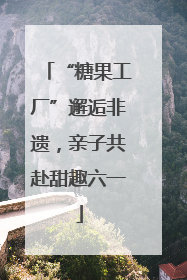 “糖果工厂”邂逅非遗，亲子共赴甜趣六一