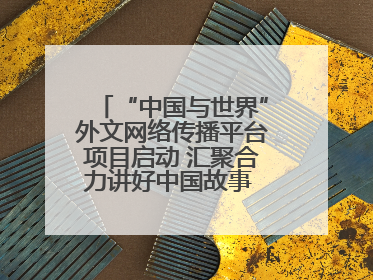 “中国与世界”外文网络传播平台项目启动 汇聚合力讲好中国故事 推进中外文明交流互鉴