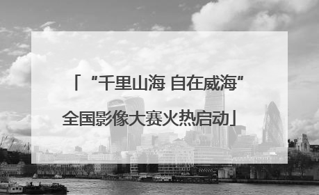 “千里山海 自在威海”全国影像大赛火热启动