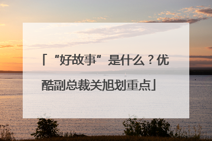“好故事”是什么?优酷副总裁关旭划重点