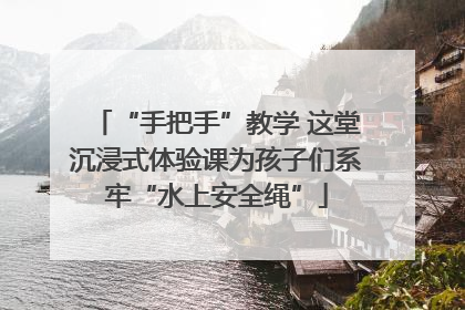 “手把手”教学 这堂沉浸式体验课为孩子们系牢“水上安全绳”