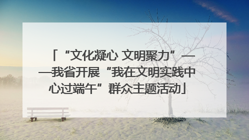 “文化凝心 文明聚力”——我省开展“我在文明实践中心过端午”群众主题活动