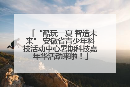 “酷玩一夏 智造未来” 安徽省青少年科技活动中心暑期科技嘉年华活动来啦！