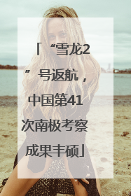 “雪龙2”号返航，中国第41次南极考察成果丰硕