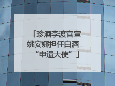 珍酒李渡官宣姚安娜担任白酒“申遗大使”