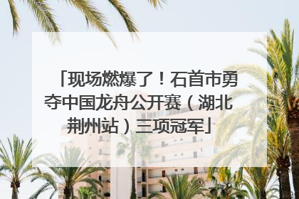 现场燃爆了！石首市勇夺中国龙舟公开赛（湖北荆州站）三项冠军