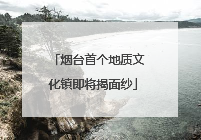 烟台首个地质文化镇即将揭面纱
