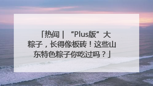 热闻｜“Plus版”大粽子，长得像板砖！这些山东特色粽子你吃过吗？