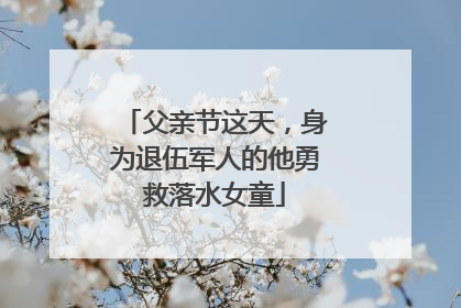 父亲节这天，身为退伍军人的他勇救落水女童