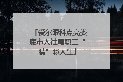 爱尔眼科点亮娄底市人社局职工“睛”彩人生