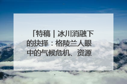 特稿｜冰川消融下的抉择：格陵兰人眼中的气候危机、资源争夺与家园未来