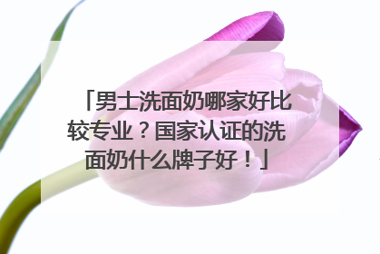 男士洗面奶哪家好比较专业？国家认证的洗面奶什么牌子好！