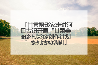 甘肃摄影家走进河口古镇开展“甘肃美丽乡村影像创作计划”系列活动调研