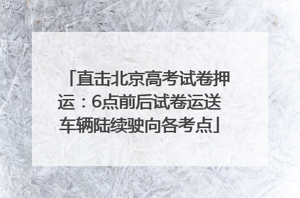 直击北京高考试卷押运：6点前后试卷运送车辆陆续驶向各考点