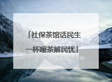 社保茶馆话民生 一杯暖茶解民忧