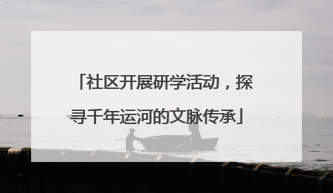 社区开展研学活动，探寻千年运河的文脉传承