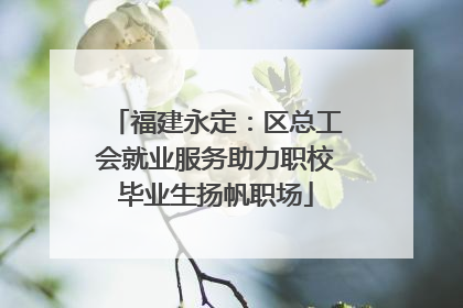 福建永定：区总工会就业服务助力职校毕业生扬帆职场