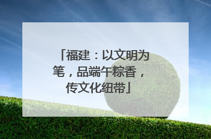 福建：以文明为笔，品端午粽香，传文化纽带
