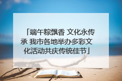 端午粽飘香 文化永传承 我市各地举办多彩文化活动共庆传统佳节