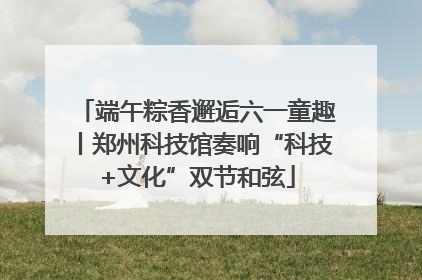 端午粽香邂逅六一童趣丨郑州科技馆奏响“科技+文化”双节和弦