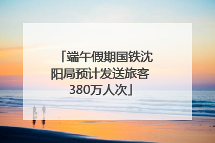 端午假期国铁沈阳局预计发送旅客380万人次
