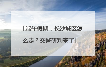 端午假期，长沙城区怎么走？交警研判来了
