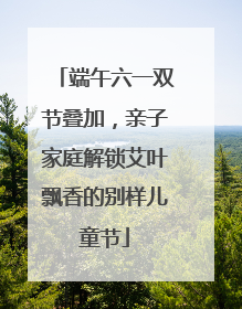 端午六一双节叠加，亲子家庭解锁艾叶飘香的别样儿童节