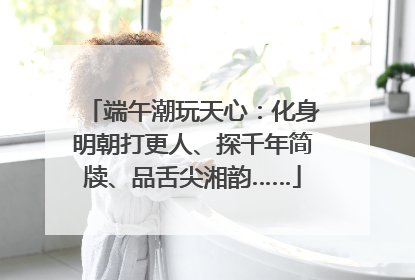 端午潮玩天心：化身明朝打更人、探千年简牍、品舌尖湘韵……