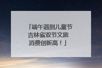端午遇到儿童节 吉林省双节文旅消费创新高！