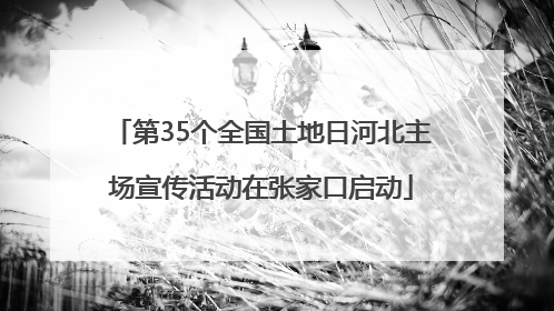 第35个全国土地日河北主场宣传活动在张家口启动