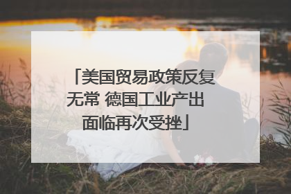 美国贸易政策反复无常 德国工业产出面临再次受挫
