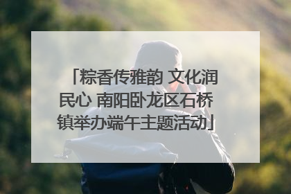 粽香传雅韵 文化润民心 南阳卧龙区石桥镇举办端午主题活动