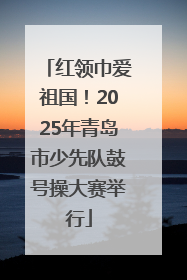 红领巾爱祖国！2025年青岛市少先队鼓号操大赛举行