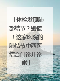 体检发现肺部结节？别慌！这家医院的肺结节中西医结合门诊开诊啦