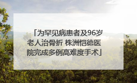为罕见病患者及96岁老人治骨折 株洲恺德医院完成多例高难度手术