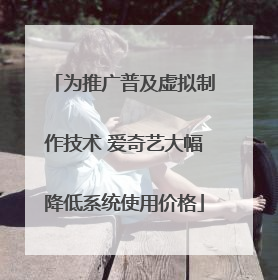 为推广普及虚拟制作技术 爱奇艺大幅降低系统使用价格
