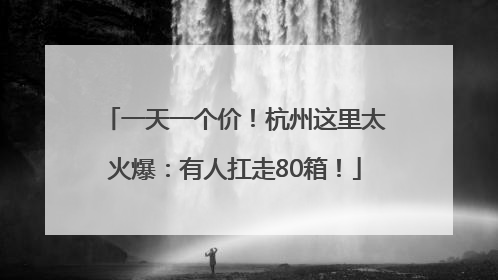 一天一个价！杭州这里太火爆：有人扛走80箱！