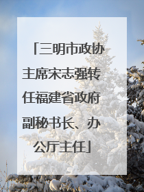 三明市政协主席宋志强转任福建省政府副秘书长、办公厅主任