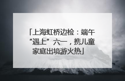 上海虹桥边检：端午“遇上”六一，携儿童家庭出境游火热