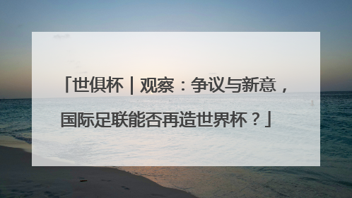 世俱杯｜观察：争议与新意，国际足联能否再造世界杯？