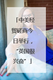 中美经贸磋商今日举行，“英国很兴奋”