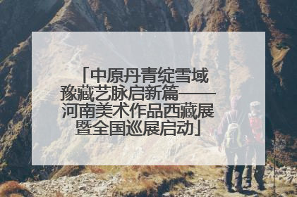 中原丹青绽雪域 豫藏艺脉启新篇——河南美术作品西藏展暨全国巡展启动