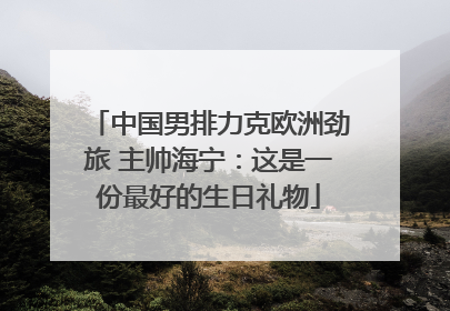 中国男排力克欧洲劲旅 主帅海宁：这是一份最好的生日礼物