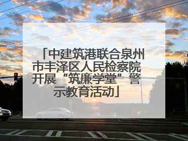 中建筑港联合泉州市丰泽区人民检察院开展“筑廉学堂”警示教育活动