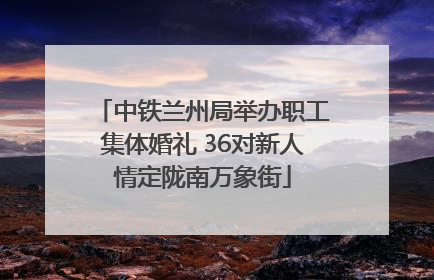 中铁兰州局举办职工集体婚礼 36对新人情定陇南万象街
