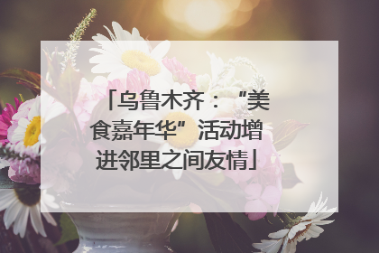 乌鲁木齐：“美食嘉年华”活动增进邻里之间友情