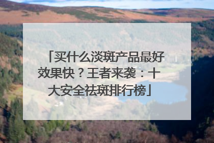 买什么淡斑产品最好效果快？王者来袭：十大安全祛斑排行榜