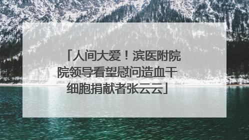 人间大爱！滨医附院院领导看望慰问造血干细胞捐献者张云云